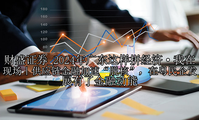 2024年广东这样拼经济·我在现场｜供应链金融加速“脱核”，在粤民企发展有了金融动能